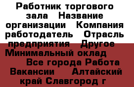 Работник торгового зала › Название организации ­ Компания-работодатель › Отрасль предприятия ­ Другое › Минимальный оклад ­ 21 500 - Все города Работа » Вакансии   . Алтайский край,Славгород г.